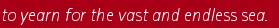 to yearn for the vast and endless sea.   